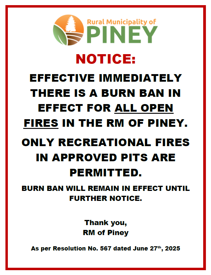 June 27, 2025 - The RM of Piney has removed the Complete Burn Ban and has now issued an Open Fire Burn Ban. Only recreational fires in approved pits are permitted at this time!